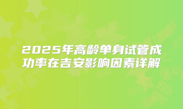 2025年高龄单身试管成功率在吉安影响因素详解