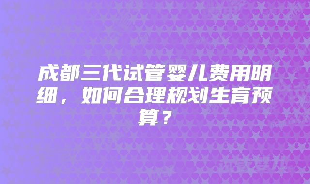 成都三代试管婴儿费用明细,如何合理规划生育预算?