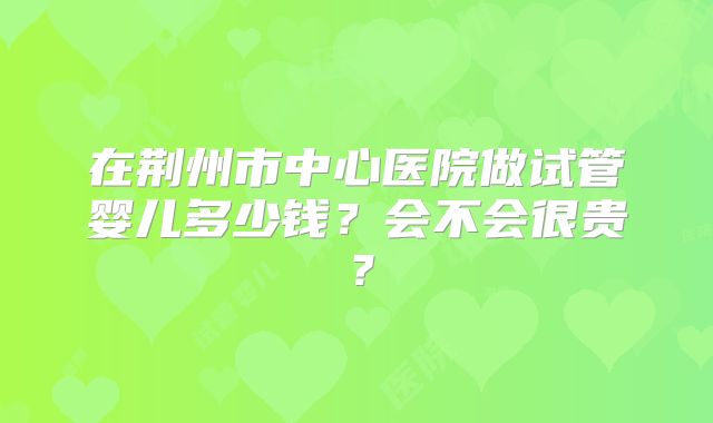 在荆州市中心医院做试管婴儿多少钱?会不会很贵?