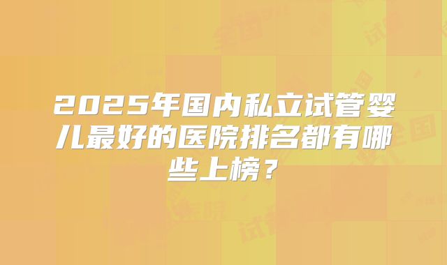 2025年国内私立试管婴儿最好的医院排名都有哪些上榜?