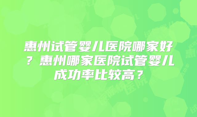 惠州试管婴儿医院哪家好？惠州哪家医院试管婴儿成功率比较高？