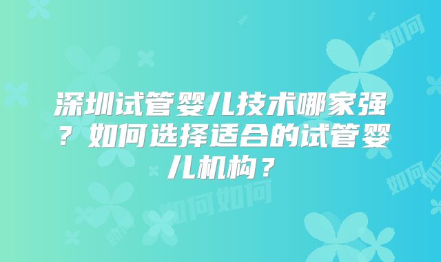 深圳试管婴儿技术哪家强?如何选择适合的试管婴儿机构?