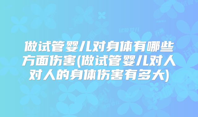 做试管婴儿对身体有哪些方面伤害(做试管婴儿对人对人的身体伤害有多大)