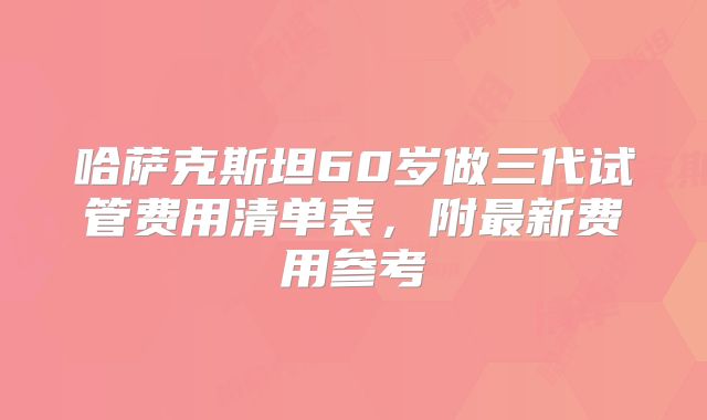 哈萨克斯坦60岁做三代试管费用清单表,附最新费用参考