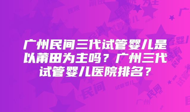 广州民间三代试管婴儿是以莆田为主吗?广州三代试管婴儿医院排名?