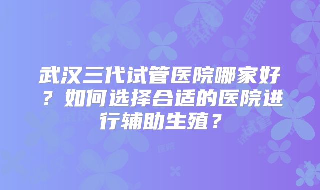 武汉三代试管医院哪家好？如何选择合适的医院进行辅助生殖？