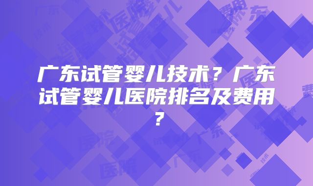 广东试管婴儿技术？广东试管婴儿医院排名及费用？