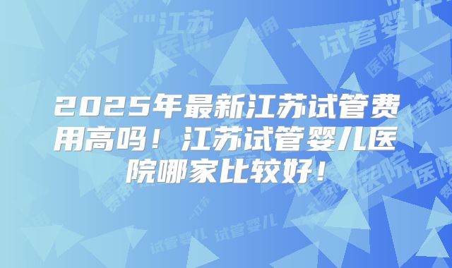 2025年最新江苏试管费用高吗!江苏试管婴儿医院哪家比较好!