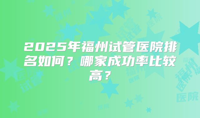 2025年福州试管医院排名如何？哪家成功率比较高？