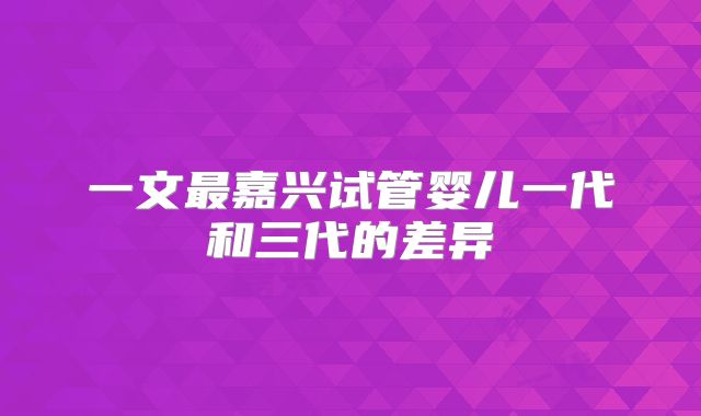 一文最嘉兴试管婴儿一代和三代的差异