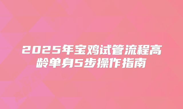 2025年宝鸡试管流程高龄单身5步操作指南