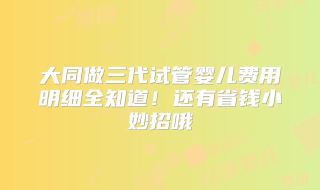 大同做三代试管婴儿费用明细全知道!还有省钱小妙招哦