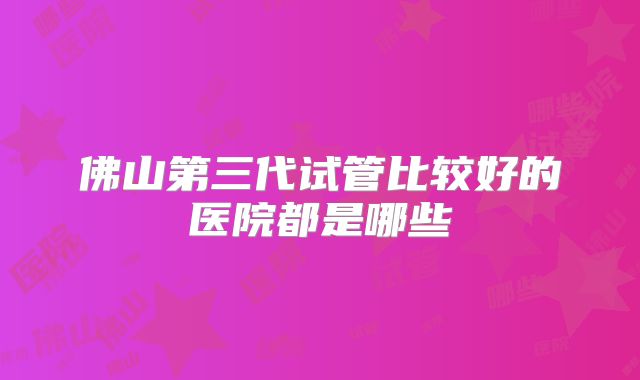佛山第三代试管比较好的医院都是哪些