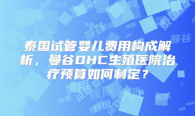 泰国试管婴儿费用构成解析,曼谷DHC生殖医院治疗预算如何制定?