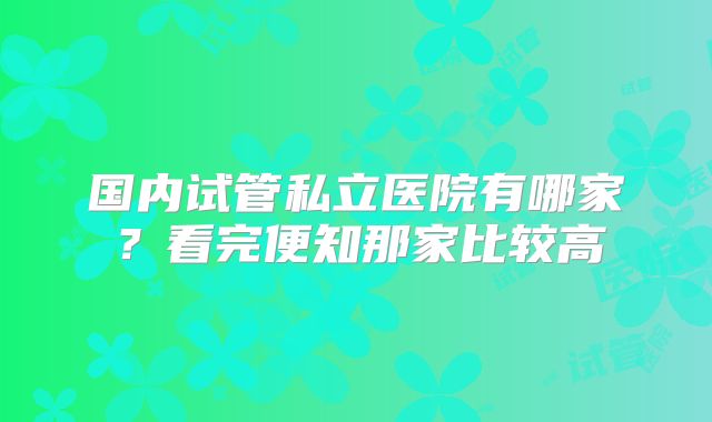 国内试管私立医院有哪家?看完便知那家比较高