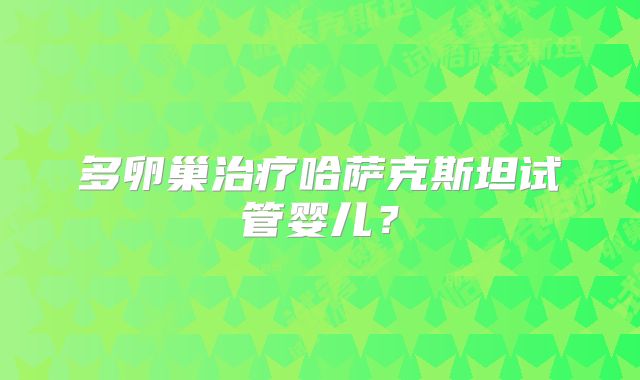 多卵巢治疗哈萨克斯坦试管婴儿?