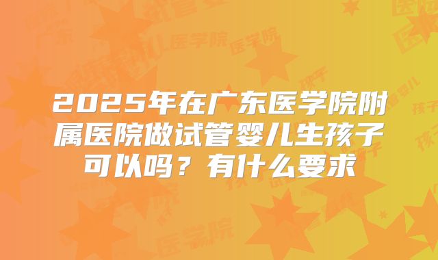 2025年在广东医学院附属医院做试管婴儿生孩子可以吗?有什么要求