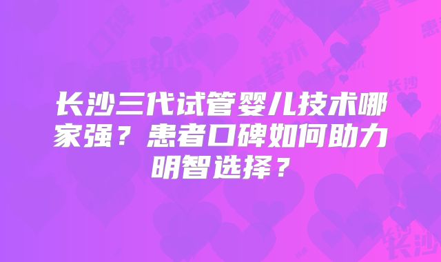 长沙三代试管婴儿技术哪家强?患者口碑如何助力明智选择?