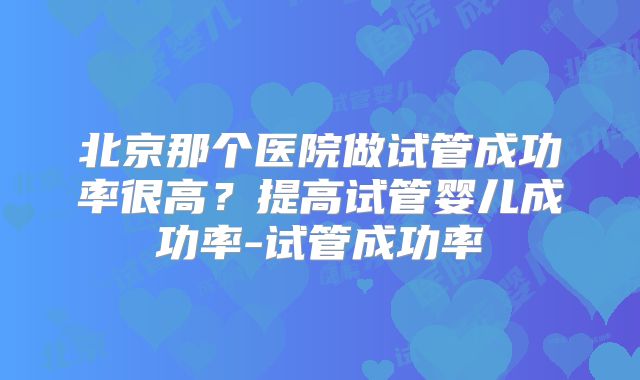 北京那个医院做试管成功率很高?提高试管婴儿成功率-试管成功率