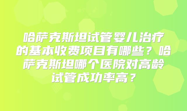 哈萨克斯坦试管婴儿治疗的基本收费项目有哪些？哈萨克斯坦哪个医院对高龄试管成功率高？