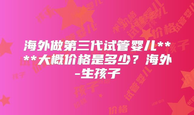 海外做第三代试管婴儿****大概价格是多少？海外-生孩子