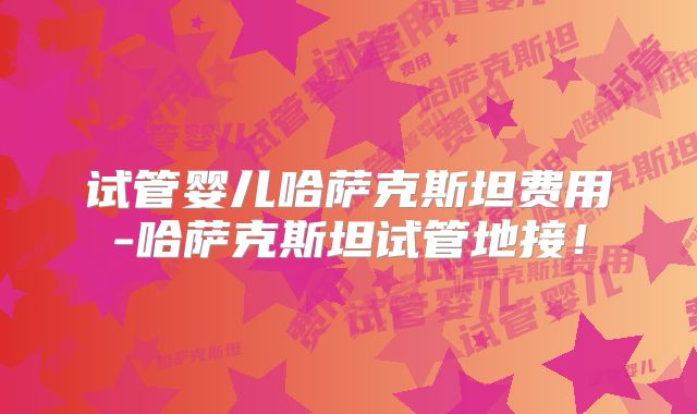 试管婴儿哈萨克斯坦费用-哈萨克斯坦试管地接!