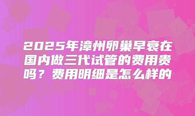 2025年漳州卵巢早衰在国内做三代试管的费用贵吗?费用明细是怎么样的