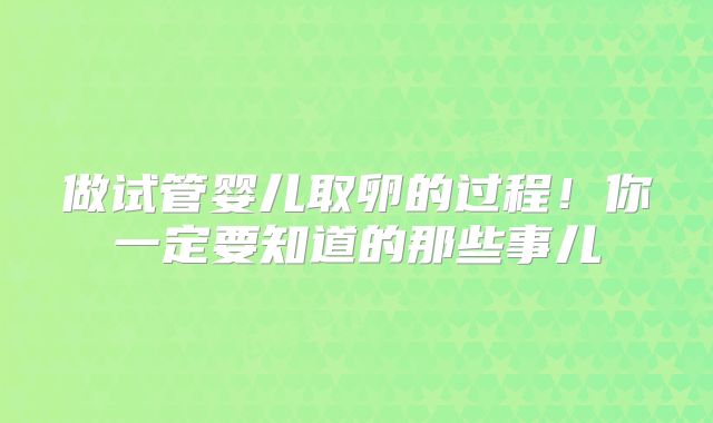 做试管婴儿取卵的过程!你一定要知道的那些事儿