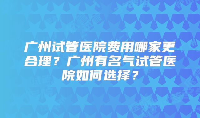 广州试管医院费用哪家更合理？广州有名气试管医院如何选择？