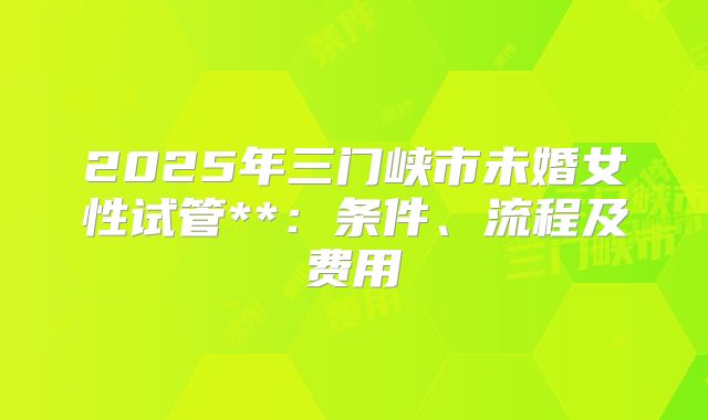 2025年三门峡市未婚女性试管**：条件、流程及费用