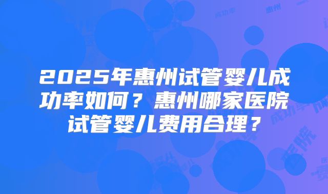 2025年惠州试管婴儿成功率如何?惠州哪家医院试管婴儿费用合理?