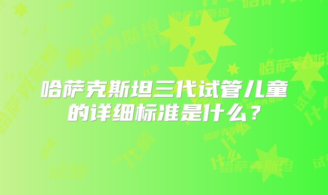 哈萨克斯坦三代试管儿童的详细标准是什么?