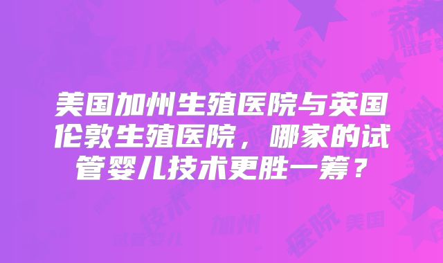 美国加州生殖医院与英国伦敦生殖医院，哪家的试管婴儿技术更胜一筹？
