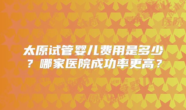 太原试管婴儿费用是多少？哪家医院成功率更高？