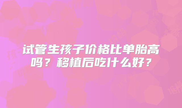 试管生孩子价格比单胎高吗？移植后吃什么好？