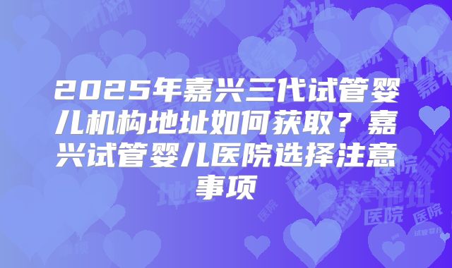 2025年嘉兴三代试管婴儿机构地址如何获取?嘉兴试管婴儿医院选择注意事项