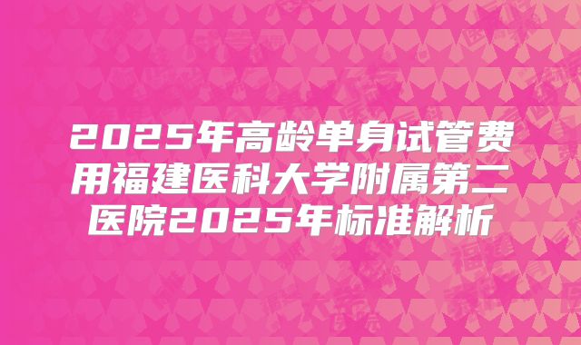 2025年高龄单身试管费用福建医科大学附属第二医院2025年标准解析