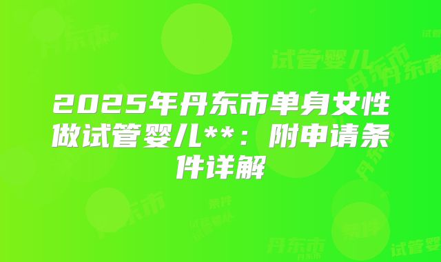 2025年丹东市单身女性做试管婴儿**:附申请条件详解