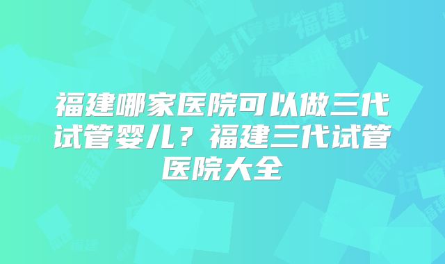 福建哪家医院可以做三代试管婴儿?福建三代试管医院大全