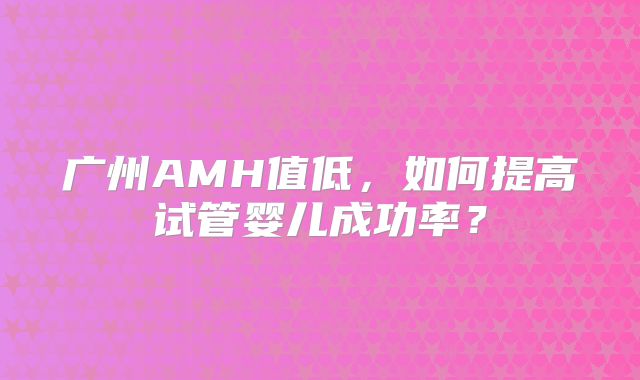 广州AMH值低,如何提高试管婴儿成功率?