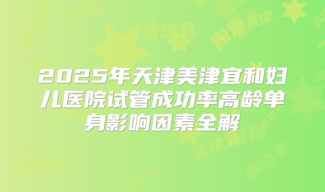 2025年天津美津宜和妇儿医院试管成功率高龄单身影响因素全解