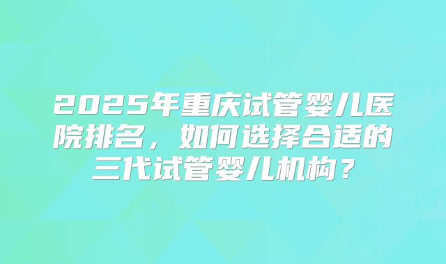 2025年重庆试管婴儿医院排名，如何选择合适的三代试管婴儿机构？