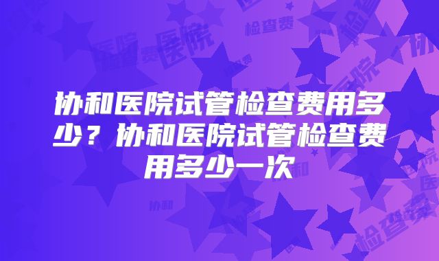 协和医院试管检查费用多少?协和医院试管检查费用多少一次