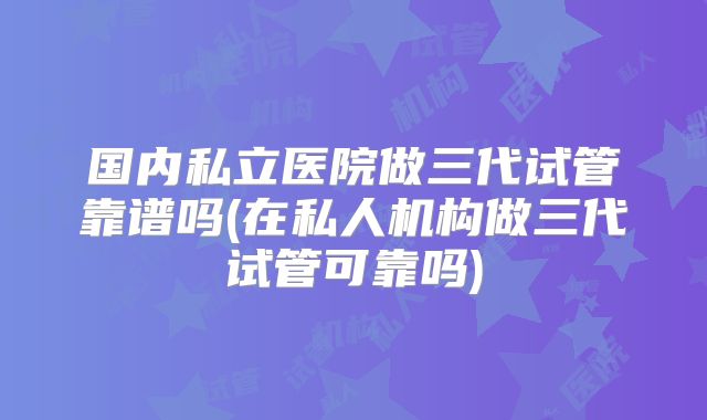 国内私立医院做三代试管靠谱吗(在私人机构做三代试管可靠吗)