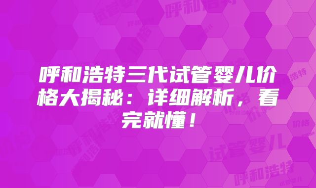 呼和浩特三代试管婴儿价格大揭秘:详细解析,看完就懂!