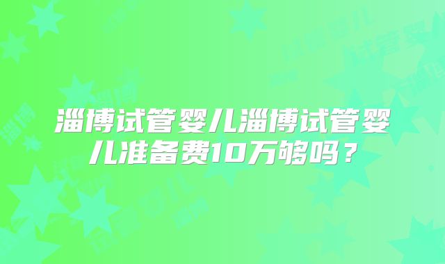 淄博试管婴儿淄博试管婴儿准备费10万够吗?