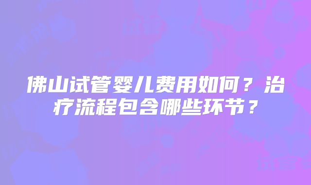 佛山试管婴儿费用如何？治疗流程包含哪些环节？