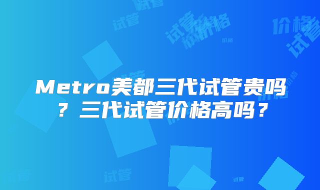 Metro美都三代试管贵吗？三代试管价格高吗？