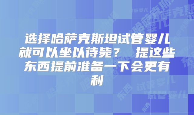 选择哈萨克斯坦试管婴儿就可以坐以待毙? 提这些东西提前准备一下会更有利