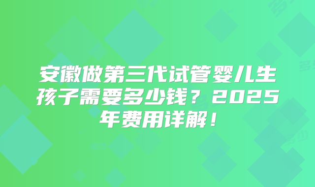 安徽做第三代试管婴儿生孩子需要多少钱?2025年费用详解!